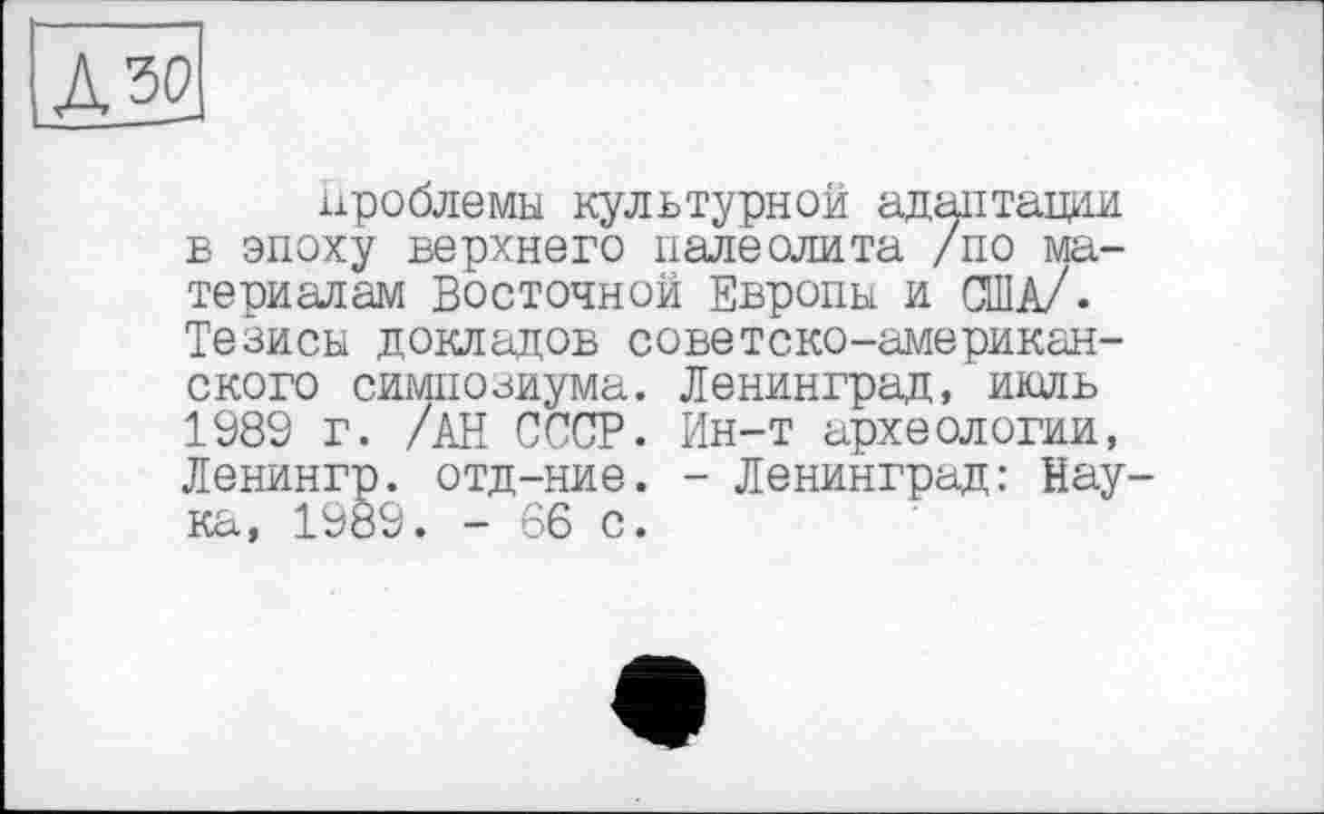 ﻿проблемы культурной адаптации в эпоху верхнего палеолита /по материалам Восточной Европы и США/. Тезисы докладов советско-американского симпозиума. Ленинград, июль 1989 г. /АН СССР. Ин-т археологии, Ленингр. отд-ние. - Ленинград: Нау ка, 1989. - 66 с.